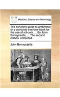 The Scholar's Guide to Arithmetic; Or a Complete Exercise-Book for the Use of Schools. ... by John Bonnycastle, ... the Second Edition, Corrected.: (English)