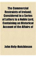 The Commercial Restraints of Ireland; Considered in a Series of Letters to a Noble Lord, Containing an Historical Account of the Affairs of