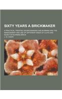 Sixty Years a Brickmaker; A Practical Treatise on Brickmaking and Burning and the Management and Use of Different Kinds of Clays and Kilns for Burning