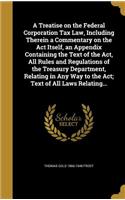 Treatise on the Federal Corporation Tax Law, Including Therein a Commentary on the Act Itself, an Appendix Containing the Text of the Act, All Rules and Regulations of the Treasury Department, Relating in Any Way to the Act; Text of All Laws Relati