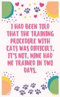 I had been told that the training procedure with cats was difficult. It's not. Mine had me trained in two days: Cat Lover Notebook Journal 6 x 9Inches 100 Lined Blank Pages