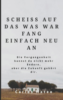 Scheiss Auf Das Was War Fang Einfach Neu an: Die Vergangenheit kannst du nicht mehr ändern, aber die Zukunft gehört dir.