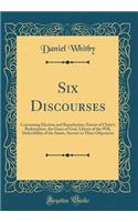 Six Discourses: Concerning Election and Reprobation, Extent of Christ's Redemption, the Grace of God, Liberty of the Will, Defectibility of the Saints, Answer to Three Objections (Classic Reprint)