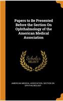 Papers to Be Presented Before the Section On Ophthalmology of the American Medical Association
