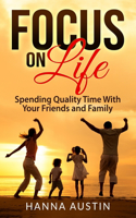 Focus On Life - Spending Quality Time With Your Friends and Family: Surprising Facts, A Wide Range of Activities You Can Do, Learn How To Find Brilliant Ways To Connect and Spend Precious Time.