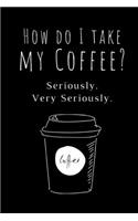 How Do I Take My Coffee? Seriously. Very Seriously: Funny Coffee Lovers Notebook/Journal (6" X 9")