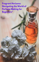 Fragrant Horizons: Navigating the World of Perfume Making for Beginners: Crafting Your Own Signature Scent with Essential Insights, perfume Techniques, and perfume Cre