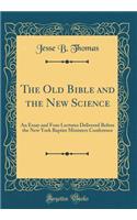The Old Bible and the New Science: An Essay and Four Lectures Delivered Before the New York Baptist Ministers Conference (Classic Reprint)