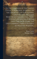 To the Congress of the United States. A Memorial in Behalf of the Architect of Our Federal Constitution, Pelatian Webster of Philadelphia, Penn. Herein is Reprinted, for the First Time in 116 Years, the Epoch-making Paper Published by Pelatiah Webs