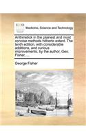 Arithmetick in the plainest and most concise methods hitherto extant. The tenth edition, with considerable additions, and curious improvements, by the author, Geo. Fisher, ...