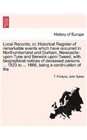 Local Records; Or, Historical Register of Remarkable Events Which Have Occurred in Northumberland and Durham, Newcastle-Upon-Tyne and Berwick-Upon-Tweed, with Biographical Notices of Deceased Persons ... 1833 to ... 1866, Being a Continuation of th