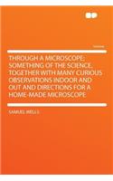 Through a Microscope; Something of the Science, Together with Many Curious Observations Indoor and Out and Directions for a Home-Made Microscope