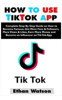 How to Use Tiktok App: Complete Step By Step Guide on How to Become Famous, Get More Fans & Followers, More Views & Likes, Earn More Money and Become an Influencer on Tik 