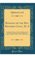 Remains or the Rev. Richard Cecil, M. A: Late Rector of Bisley, and Vicar of Chobham, Surrey; And Minister of St. Johns Chapel, Bedford Row, London; To Which Is Prefixed, a View of His Character (Classic Reprint)