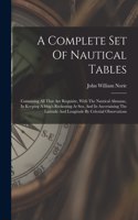 A Complete Set Of Nautical Tables: Containing All That Are Requisite, With The Nautical Almanac, In Keeping A Ship's Reckoning At Sea, And In Ascertaining The Latitude And Longitude B