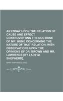 An Essay Upon the Relation of Cause and Effect, Controverting the Doctrine of Mr. Hume Concerning the Nature of That Relation, with Observations Upon the Opinions of Dr. Brown and Mr. Lawrence [By Lady M. Shepherd].
