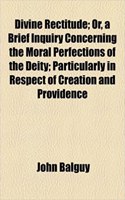 Divine Rectitude; Or, a Brief Inquiry Concerning the Moral Perfections of the Deity; Particularly in Respect of Creation and Providence
