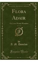 Flora Adair, Vol. 1 of 2: Or, Love Works Wonders (Classic Reprint)