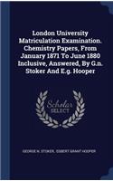 London University Matriculation Examination. Chemistry Papers, From January 1871 To June 1880 Inclusive, Answered, By G.n. Stoker And E.g. Hooper