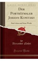 Der Porträtmaler Johann Kupetzky: Sein Leben und Seine Werke (Classic Reprint)