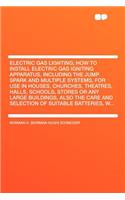 Electric Gas Lighting; How to Install Electric Gas Igniting Apparatus, Including the Jump Spark and Multiple Systems, for Use in Houses, Churches, Theatres, Halls, Schools, Stores or Any Large Buildings, Also the Care and Selection of Suitable Batt