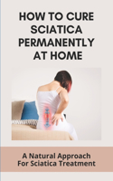 How To Cure Sciatica Permanently At Home: A Natural Approach For Sciatica Treatment: What Can I Do To Stop Sciatica Pain