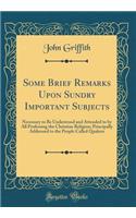 Some Brief Remarks Upon Sundry Important Subjects: Necessary to Be Understood and Attended to by All Professing the Christian Religion; Principally Addressed to the People Called Quakers (Classic Reprint)