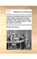 A Sermon Preached Before the Sons of the Clergy, at Their Anniversary Meeting in the Cathedral Church of St. Paul, on Thursday, May 5, 1768. by Robert Pool Finch,