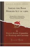 Amend the Bank Merger Act of 1960: Hearings Before a Subcommittee of the Committee on Banking and Currency, United States Senate (Classic Reprint)