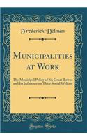 Municipalities at Work: The Municipal Policy of Six Great Towns and Its Influence on Their Social Welfare (Classic Reprint): The Municipal Policy of Six Great Towns and Its Influence on Their Social Welfare (Classic Reprint)