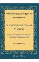 A Congregational Manual: Theory and Practice, for the Use of Ministers, Churches and Deliberative Assemblies Governed by Congregational Usage (Classic Reprint)