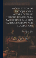 Collection of Antique Vases, Altars, Paterae, Tripods, Candelabra, Sarcophagi, &c. From Various Museums and Collections