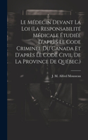 Le Médecin Devant La Loi (la Responsabilité Médicale Étudiée D'après Le Code Criminel Du Canada Et D'après Le Code Civil De La Province De Québec.)