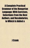 A Complete Practical Grammar of the Hungarian Language; With Exercises, Selections from the Best Authors, and Vocabularies, to Which Is Added a