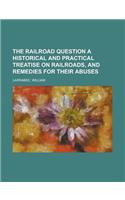 The Railroad Question a Historical and Practical Treatise on Railroads, and Remedies for Their Abuses