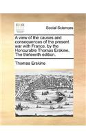 A view of the causes and consequences of the present war with France. by the Honourable Thomas Erskine. The thirteenth edition.: (English)