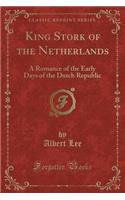 King Stork of the Netherlands: A Romance of the Early Days of the Dutch Republic (Classic Reprint): A Romance of the Early Days of the Dutch Republic (Classic Reprint)