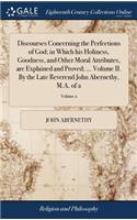 Discourses Concerning the Perfections of God; In Which His Holiness, Goodness, and Other Moral Attributes, Are Explained and Proved; ... Volume II. by the Late Reverend John Abernethy, M.A. of 2; Volume 2
