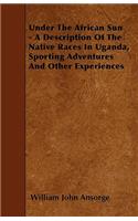 Under The African Sun - A Description Of The Native Races In Uganda, Sporting Adventures And Other Experiences