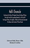 Hall'S Chronicle; Containing The History Of England, During The Reign Of Henry The Fourth, And The Succeeding Monarchs, To The End Of The Reign Of Henry The Eighth, In Which Are Particularly Described The Manners And Customs Of Those Periods