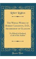 The Whole Works of Robert Leighton, D.D., Archbishop of Glasgow: To Which Is Prefixed, a Life of the Author (Classic Reprint)
