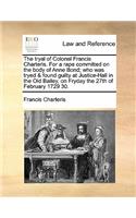 The Tryal of Colonel Francis Charteris. for a Rape Committed on the Body of Anne Bond; Who Was Tryed & Found Guilty at Justice-Hall in the Old Bailey, on Fryday the 27th of February 1729 30.: (English)