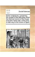 Some Conjectures, Concerning the Causes of the Difficulties Which the German Branch of the House of Austria Meets With, at This Time, in Their Way to the Crown of Spain.