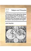 The reasons of the absenting clergy, for not appearing at St. Paul's on Monday, August 21. 1710. When the address from the Bishop and clergy of London was propos'd and sign'd.