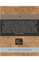 A Discoverie of the Beasts Being an Exposition of the XIII Chapter of the Revelation of Jesus Christ: Wherein All True Christians (Yet in Babylon) Are Admonished to Come Out, and the Anti-Christians Fore-Told What Their Plagues Will Be / By I.W. (1