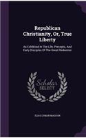 Republican Christianity, Or, True Liberty: As Exhibited In The Life, Precepts, And Early Disciples Of The Great Redeemer