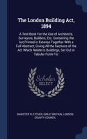 The London Building Act, 1894: A Text-Book For the Use of Architects, Surveyors, Builders, Etc. Containing the Act Printed in Extenso Together With a Full Abstract, Giving All the