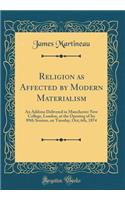 Religion as Affected by Modern Materialism: An Address Delivered in Manchester New College, London, at the Opening of Its 89th Session, on Tuesday, Oct; 6th, 1874 (Classic Reprint): An Address Delivered in Manchester New College, London, at the Opening of Its 89th Session, on Tuesday, Oct; 6th, 1874 (Classic Reprint)