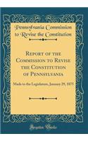 Report of the Commission to Revise the Constitution of Pennsylvania: Made to the Legislature, January 29, 1875 (Classic Reprint): Made to the Legislature, January 29, 1875 (Classic Reprint)