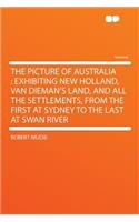 The Picture of Australia: Exhibiting New Holland, Van Dieman's Land, and All the Settlements, from the First at Sydney to the Last at Swan River: Exhibiting New Holland, Van Dieman's Land, and All the Settlements, from the First at Sydney to the Last at Swan River